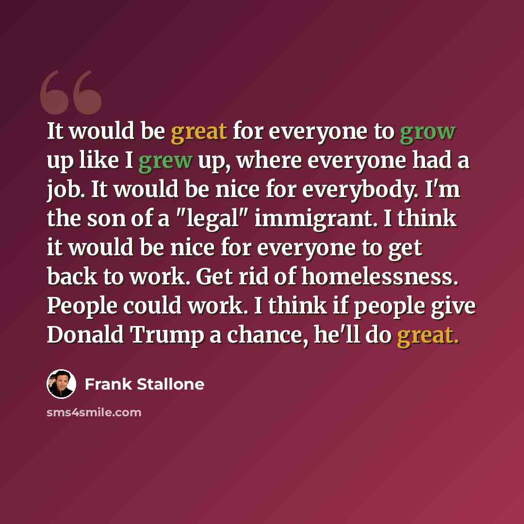“It would be great for everyone to grow up like I grew up, where everyone had a job. It would be nice for everybody. I'm the son of a "legal" immigrant. I think it would be nice for everyone to get back to work. Get rid of homelessness. People could work. I think if people give Donald Trump a…” quote by Frank Stallone