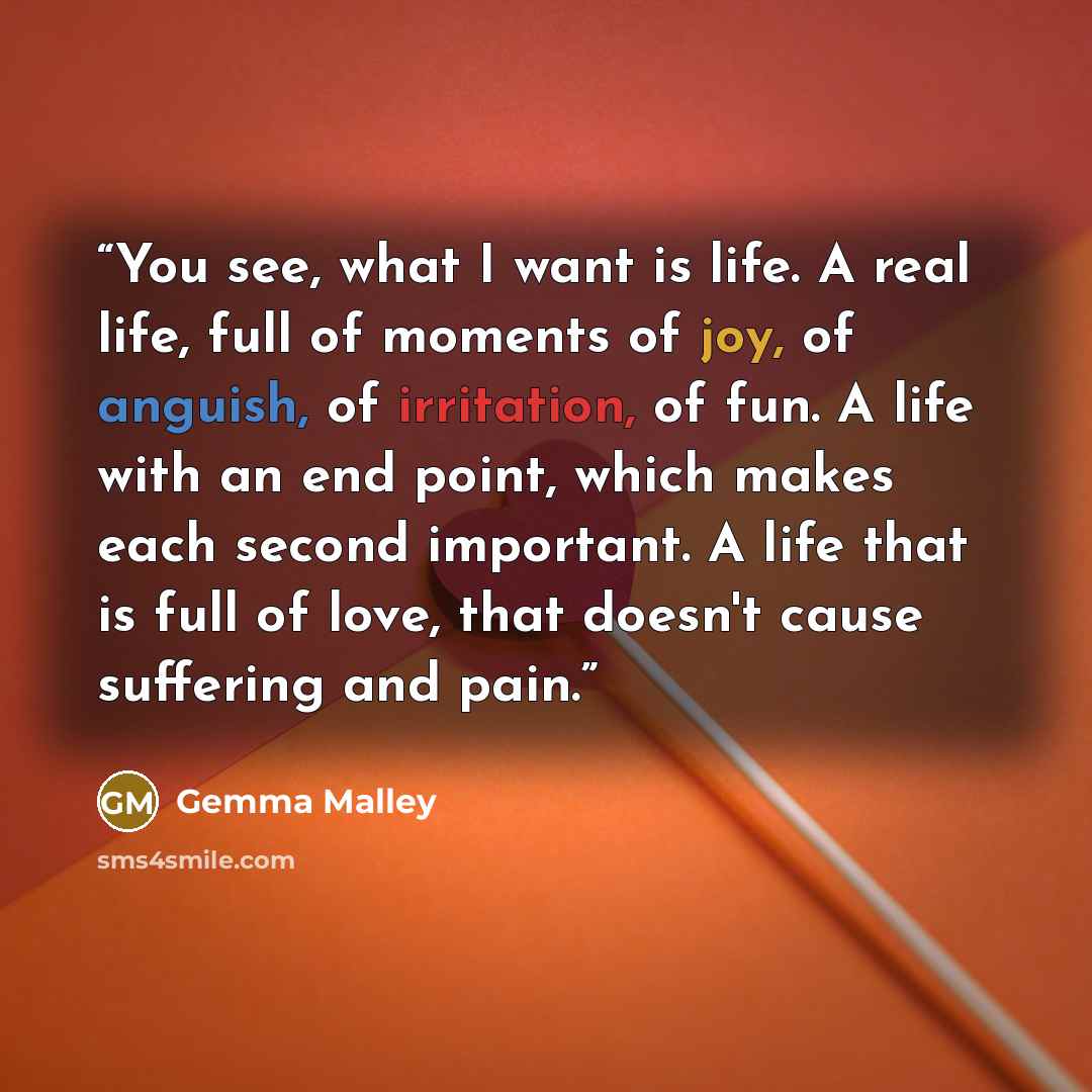 “You see, what I want is life. A real life, full of moments of joy, of anguish, of irritation, of fun. A life with an end point, which makes each second important. A life that is full of love, that doesn't cause suffering and pain.” quote by Gemma Malley