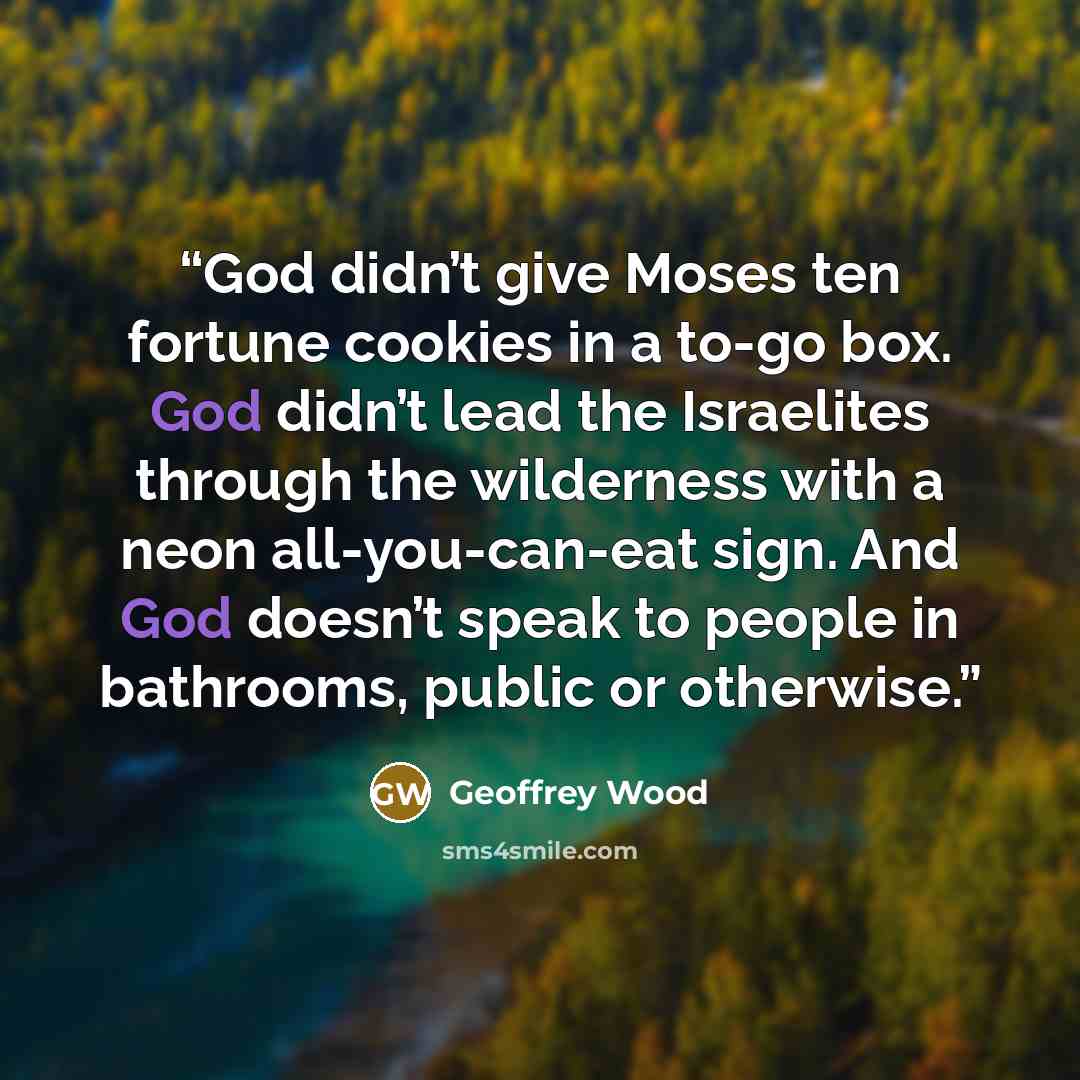 “God didn’t give Moses ten fortune cookies in a to-go box. God didn’t lead the Israelites through the wilderness with a neon all-you-can-eat sign. And God doesn’t speak to people in bathrooms, public or otherwise.” quote by Geoffrey Wood