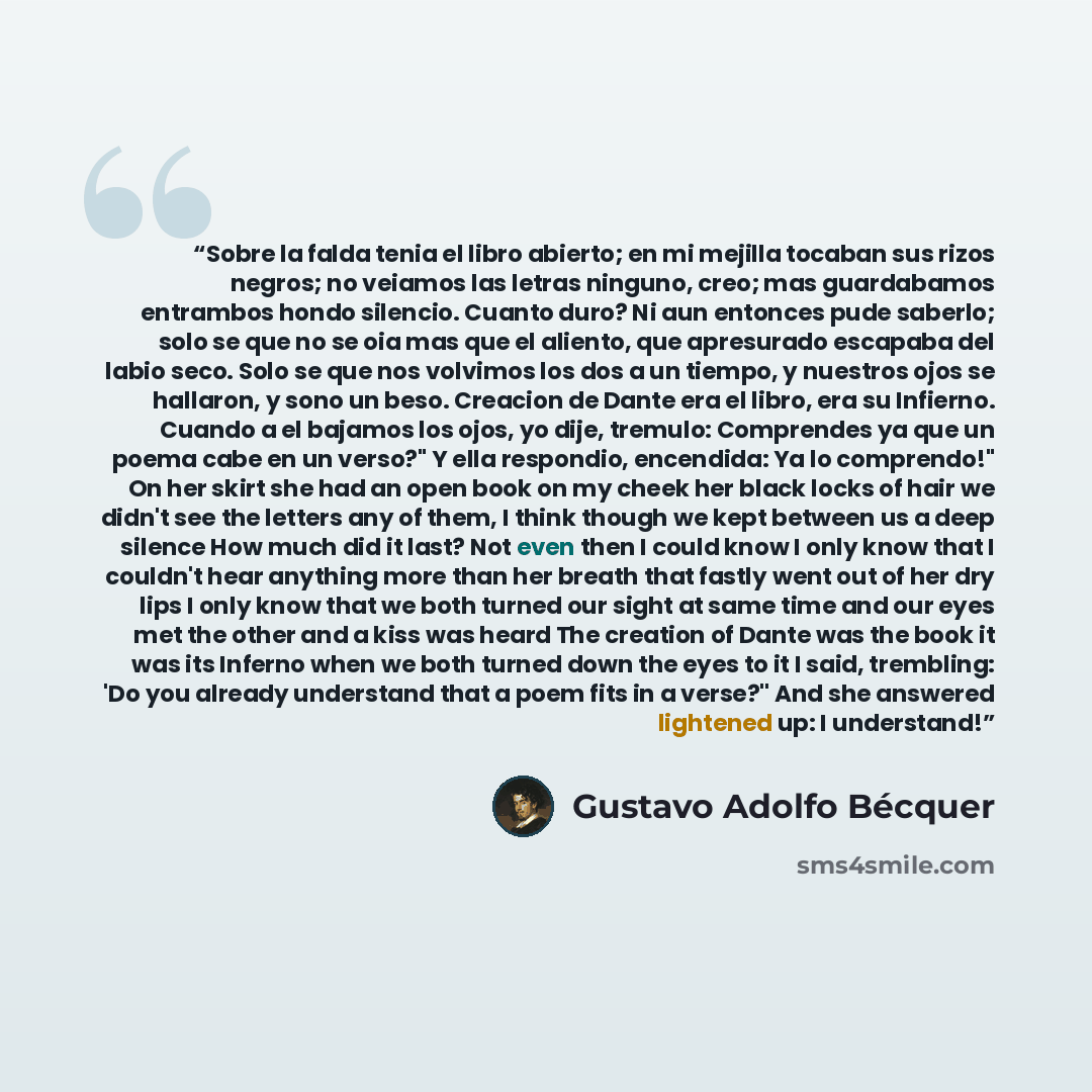 “Sobre la falda tenia el libro abierto; en mi mejilla tocaban sus rizos negros; no veiamos las letras ninguno, creo; mas guardabamos entrambos hondo silencio. Cuanto duro? Ni aun entonces pude saberlo; solo se que no se oia mas que el aliento, que apresurado escapaba del labio seco. Solo se que nos…” quote by Gustavo Adolfo Bécquer