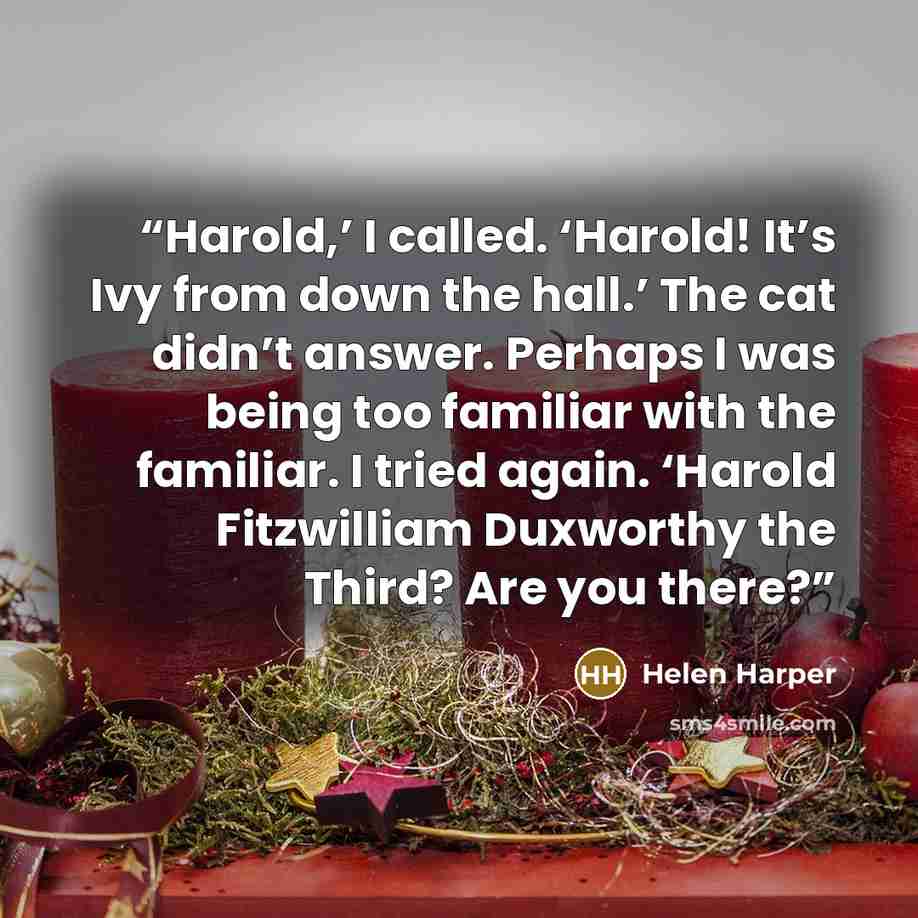 “Harold,’ I called. ‘Harold! It’s Ivy from down the hall.’ The cat didn’t answer. Perhaps I was being too familiar with the familiar. I tried again. ‘Harold Fitzwilliam Duxworthy the Third? Are you there?” quote by Helen Harper