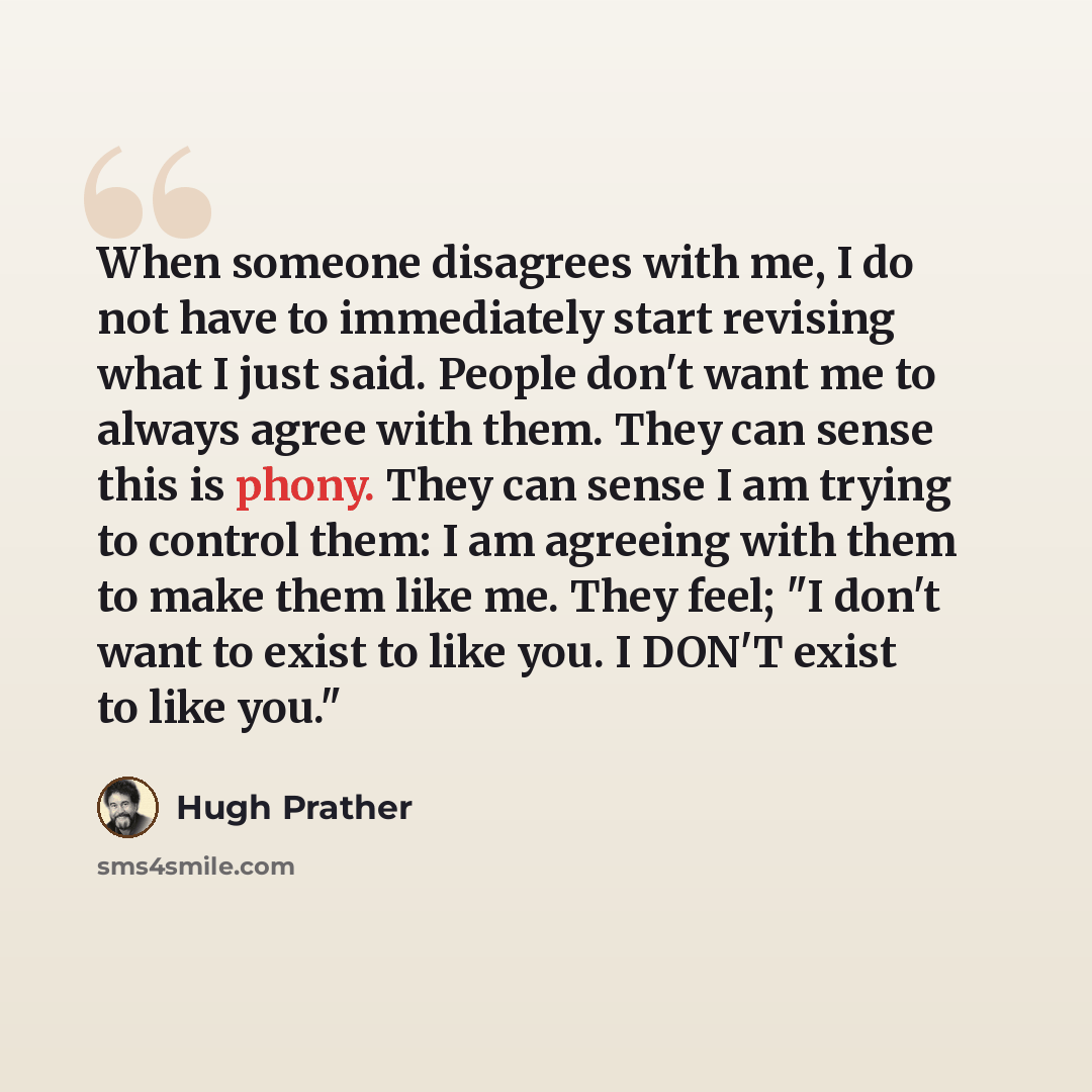 “When someone disagrees with me, I do not have to immediately start revising what I just said. People don't want me to always agree with them. They can sense this is phony. They can sense I am trying to control them: I am agreeing with them to make them like me. They feel; "I don't want to exist to…” quote by Hugh Prather