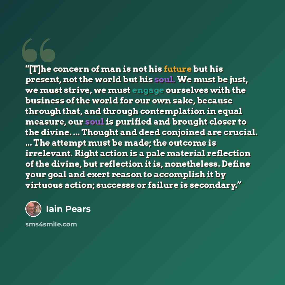 “[T]he concern of man is not his future but his present, not the world but his soul. We must be just, we must strive, we must engage ourselves with the business of the world for our own sake, because through that, and through contemplation in equal measure, our soul is purified and brought closer…” quote by Iain Pears