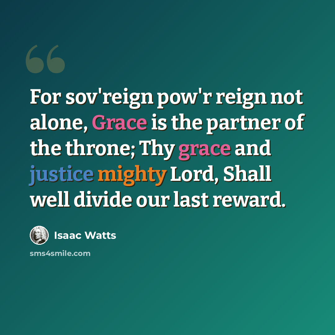 “For sov'reign pow'r reign not alone, Grace is the partner of the throne; Thy grace and justice mighty Lord, Shall well divide our last reward.” quote by Isaac Watts