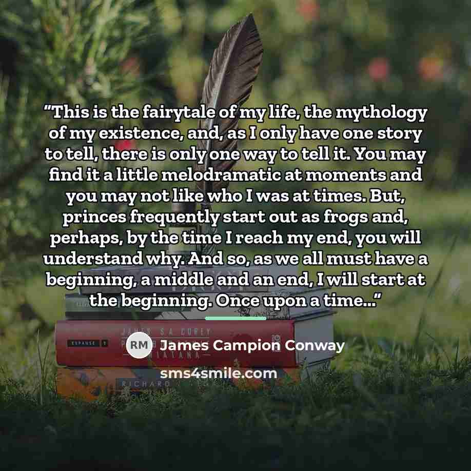 “This is the fairytale of my life, the mythology of my existence, and, as I only have one story to tell, there is only one way to tell it. You may find it a little melodramatic at moments and you may not like who I was at times. But, princes frequently start out as frogs and, perhaps, by the time I…” quote by James Campion Conway