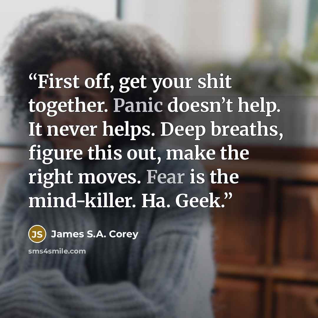 “First off, get your shit together. Panic doesn’t help. It never helps. Deep breaths, figure this out, make the right moves. Fear is the mind-killer. Ha. Geek.” quote by James S.A. Corey