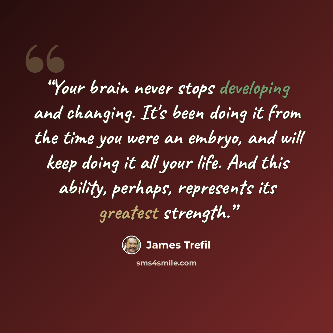 “Your brain never stops developing and changing. It's been doing it from the time you were an embryo, and will keep doing it all your life. And this ability, perhaps, represents its greatest strength.” quote by James Trefil