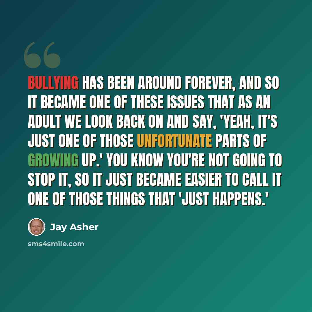 “Bullying has been around forever, and so it became one of these issues that as an adult we look back on and say, 'Yeah, it's just one of those unfortunate parts of growing up.' You know you're not going to stop it, so it just became easier to call it one of those things that 'just happens.'” quote by Jay Asher