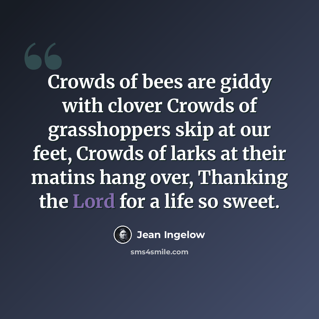 “Crowds of bees are giddy with clover Crowds of grasshoppers skip at our feet, Crowds of larks at their matins hang over, Thanking the Lord for a life so sweet.” quote by Jean Ingelow