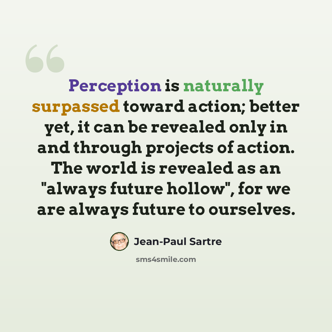 “Perception is naturally surpassed toward action; better yet, it can be revealed only in and through projects of action. The world is revealed as an "always future hollow", for we are always future to ourselves.” quote by Jean-Paul Sartre