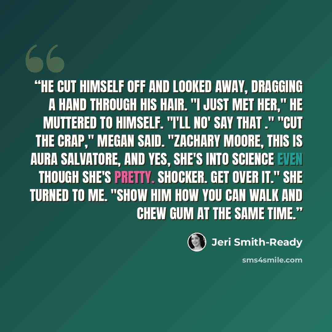 “He cut himself off and looked away, dragging a hand through his hair. "I just met her," he muttered to himself. "I'll no' say that ." "Cut the crap," Megan said. "Zachary Moore, this is Aura Salvatore, and yes, she's into science even though she's pretty. Shocker. Get over it." She turned to me…” quote by Jeri Smith-Ready