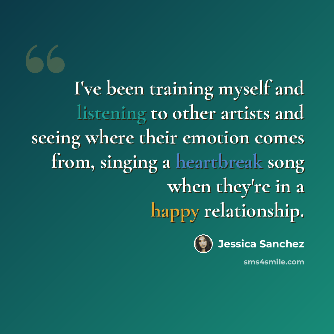 “I've been training myself and listening to other artists and seeing where their emotion comes from, singing a heartbreak song when they're in a happy relationship.” quote by Jessica Sanchez