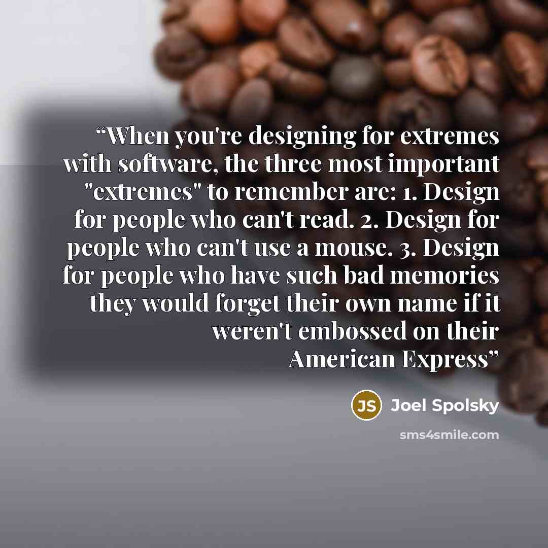 “When you're designing for extremes with software, the three most important "extremes" to remember are: 1. Design for people who can't read. 2. Design for people who can't use a mouse. 3. Design for people who have such bad memories they would forget their own name if it weren't embossed on their…” quote by Joel Spolsky