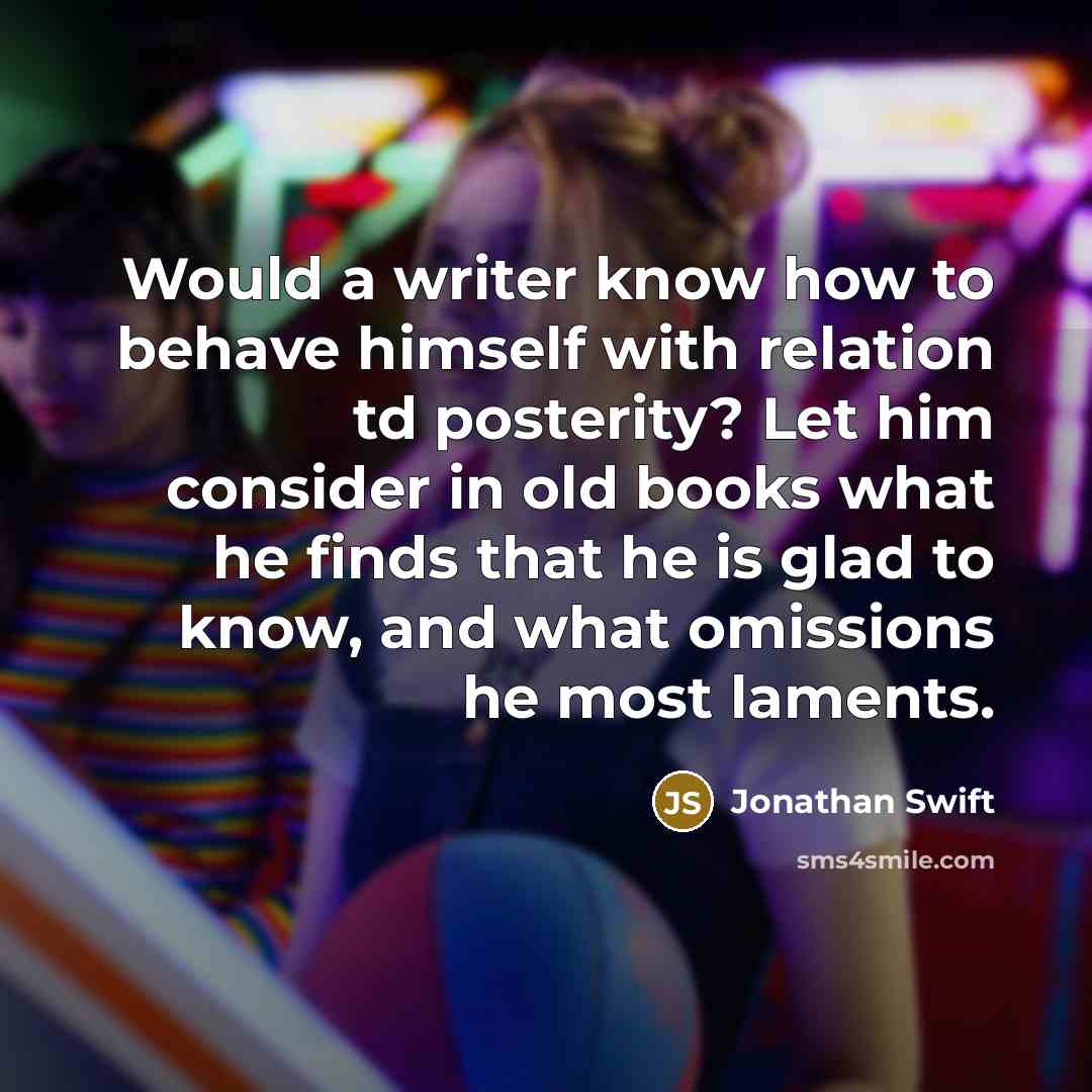 “Would a writer know how to behave himself with relation td posterity? Let him consider in old books what he finds that he is glad to know, and what omissions he most laments.” quote by Jonathan Swift