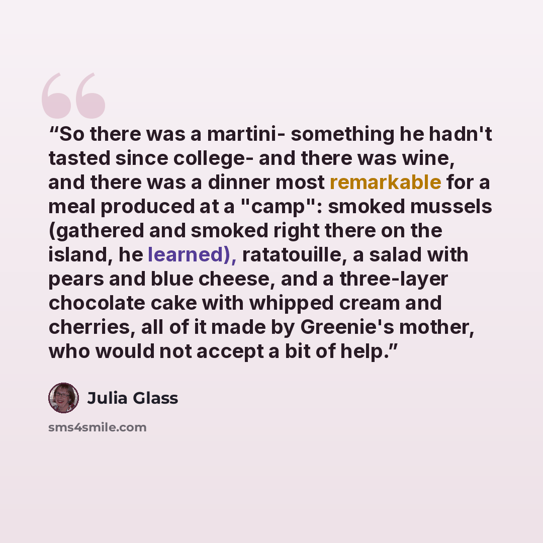 “So there was a martini- something he hadn't tasted since college- and there was wine, and there was a dinner most remarkable for a meal produced at a "camp": smoked mussels (gathered and smoked right there on the island, he learned), ratatouille, a salad with pears and blue cheese, and a…” quote by Julia Glass