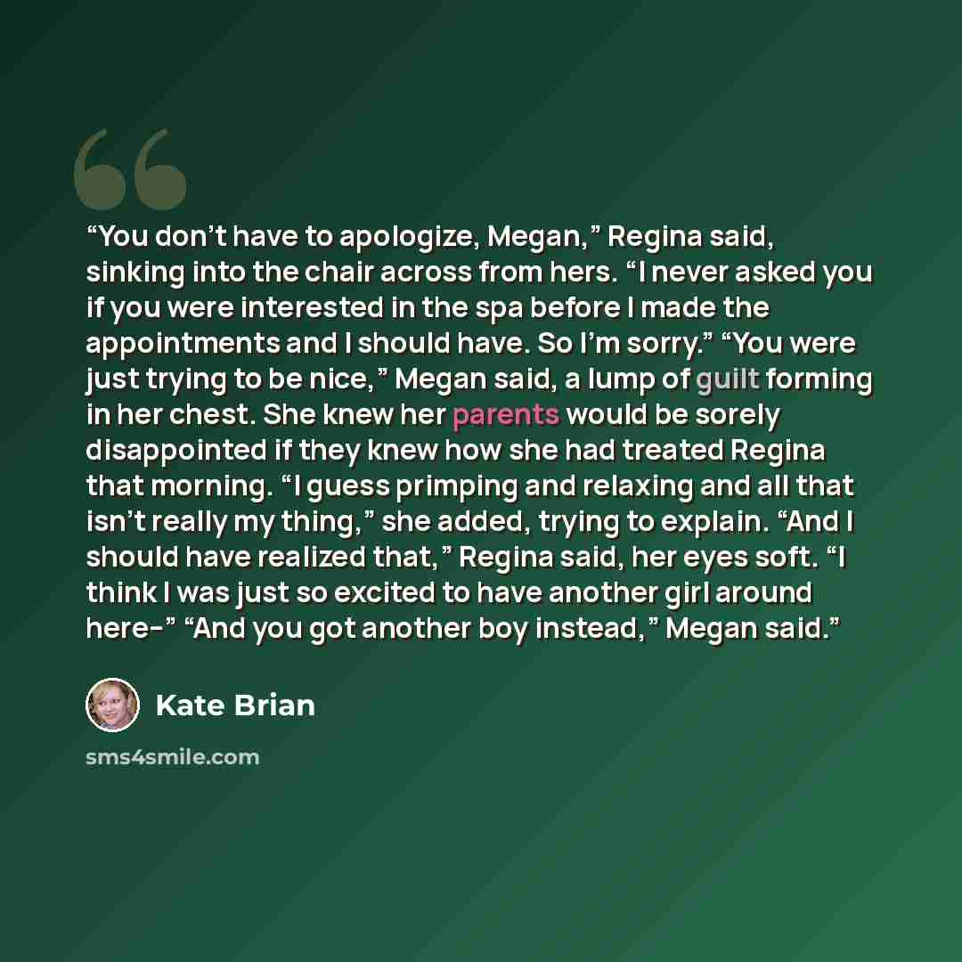 “You don’t have to apologize, Megan,” Regina said, sinking into the chair across from hers. “I never asked you if you were interested in the spa before I made the appointments and I should have. So I’m sorry.” “You were just trying to be nice,” Megan said, a lump of guilt forming in her chest. She…” quote by Kate Brian