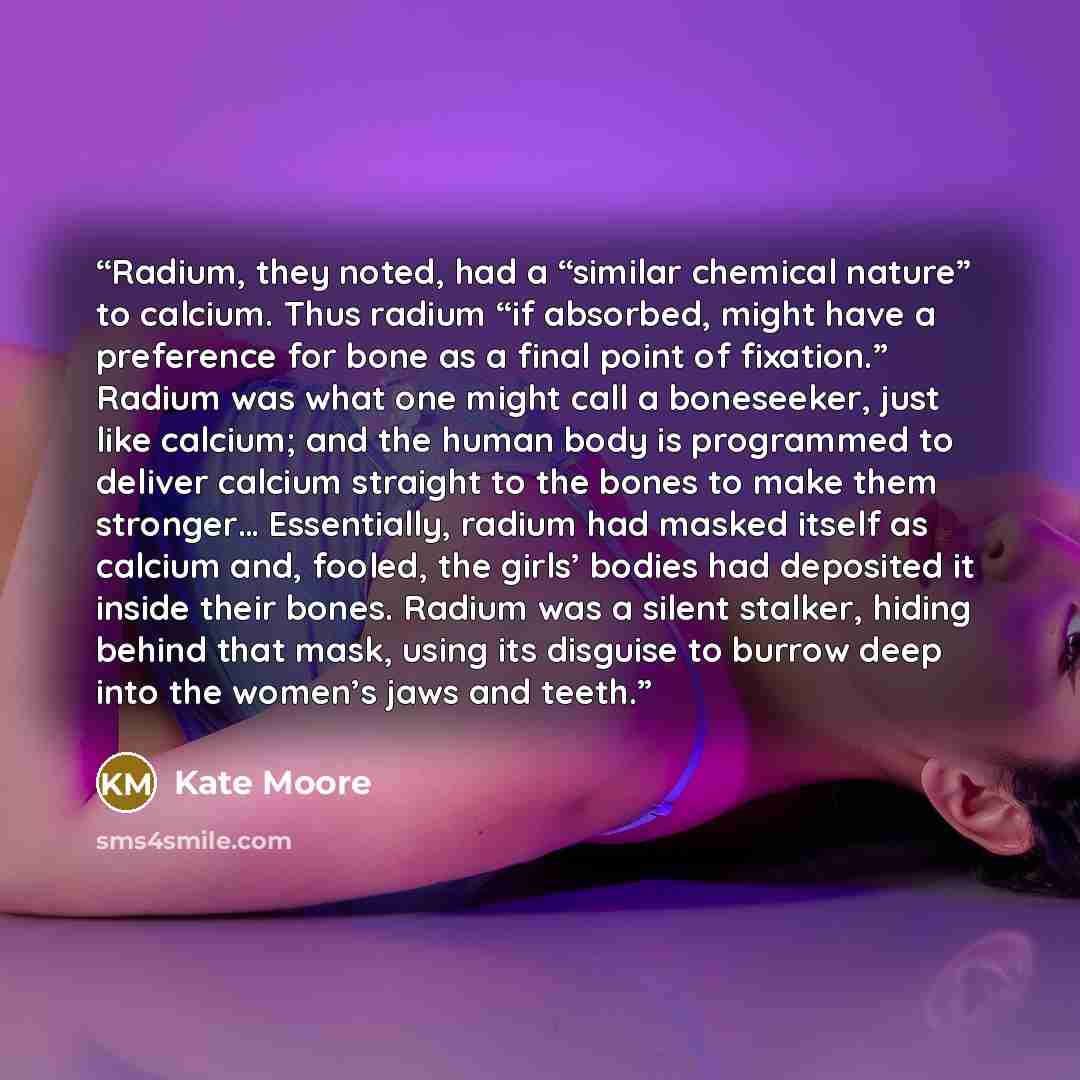 “Radium, they noted, had a “similar chemical nature” to calcium. Thus radium “if absorbed, might have a preference for bone as a final point of fixation.” Radium was what one might call a boneseeker, just like calcium; and the human body is programmed to deliver calcium straight to the bones to…” quote by Kate Moore