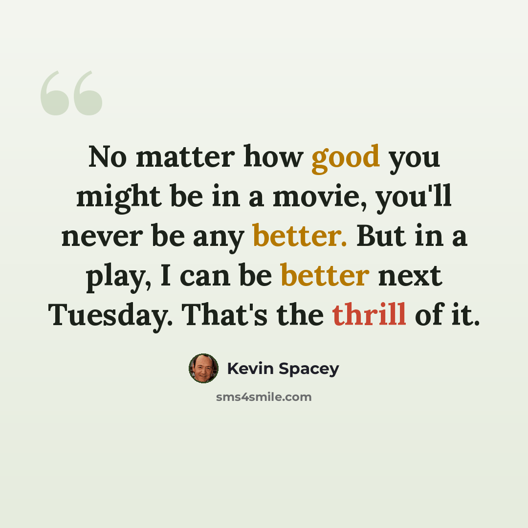 “No matter how good you might be in a movie, you'll never be any better. But in a play, I can be better next Tuesday. That's the thrill of it.” quote by Kevin Spacey