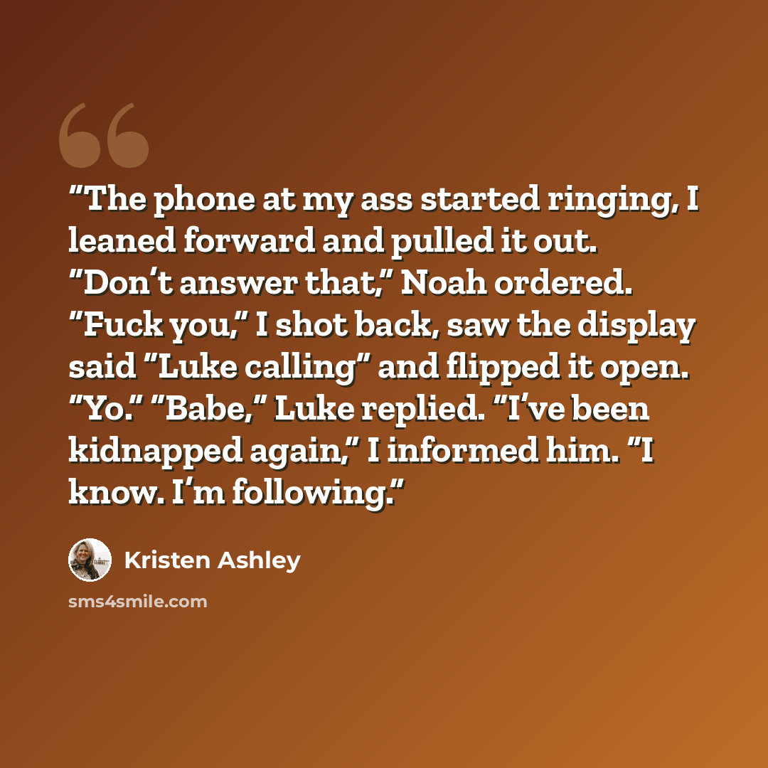“The phone at my ass started ringing, I leaned forward and pulled it out. “Don’t answer that,” Noah ordered. “Fuck you,” I shot back, saw the display said “Luke calling” and flipped it open. “Yo.” “Babe,” Luke replied. “I’ve been kidnapped again,” I informed him. “I know. I’m following.” quote by Kristen Ashley