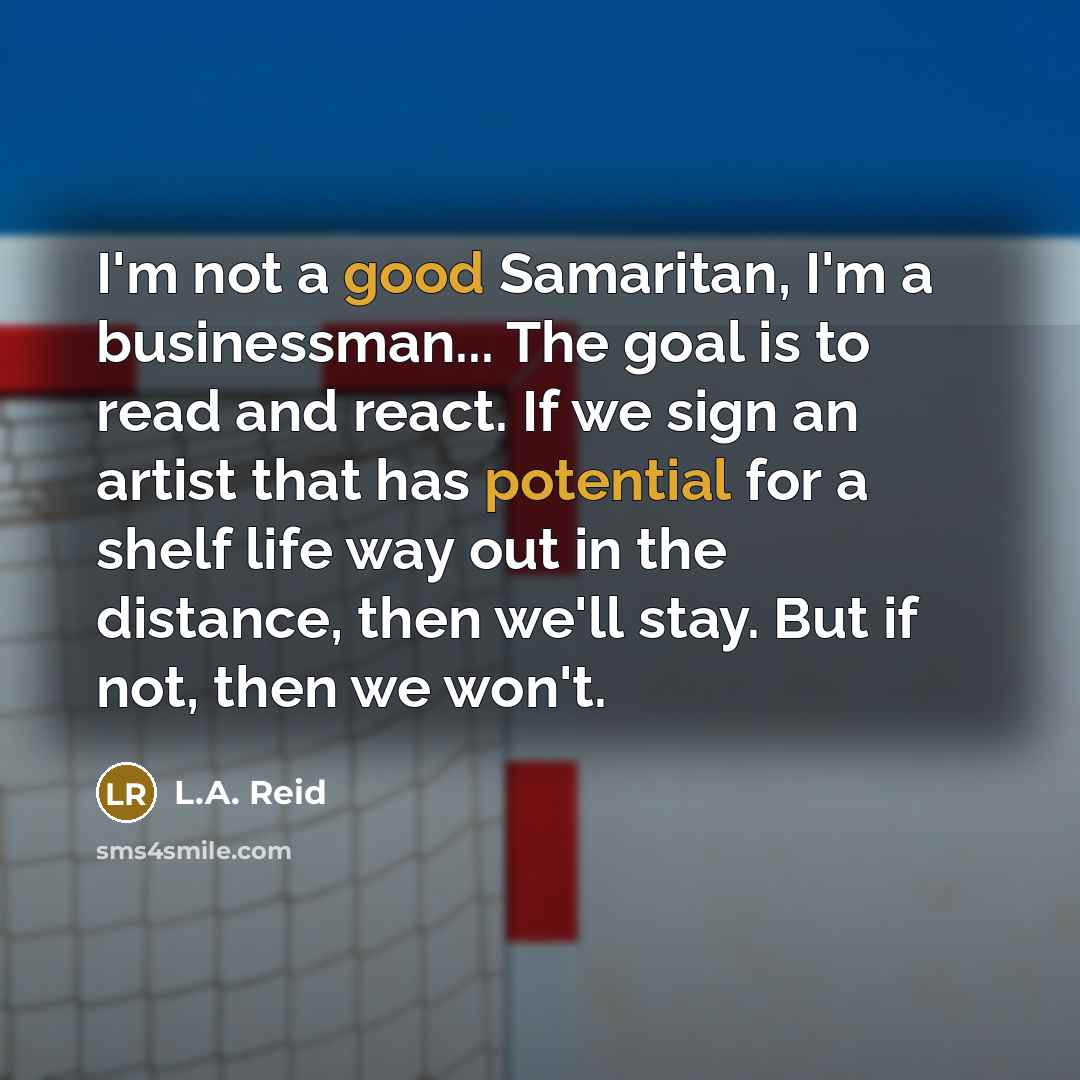 “I'm not a good Samaritan, I'm a businessman... The goal is to read and react. If we sign an artist that has potential for a shelf life way out in the distance, then we'll stay. But if not, then we won't.” quote by L.A. Reid