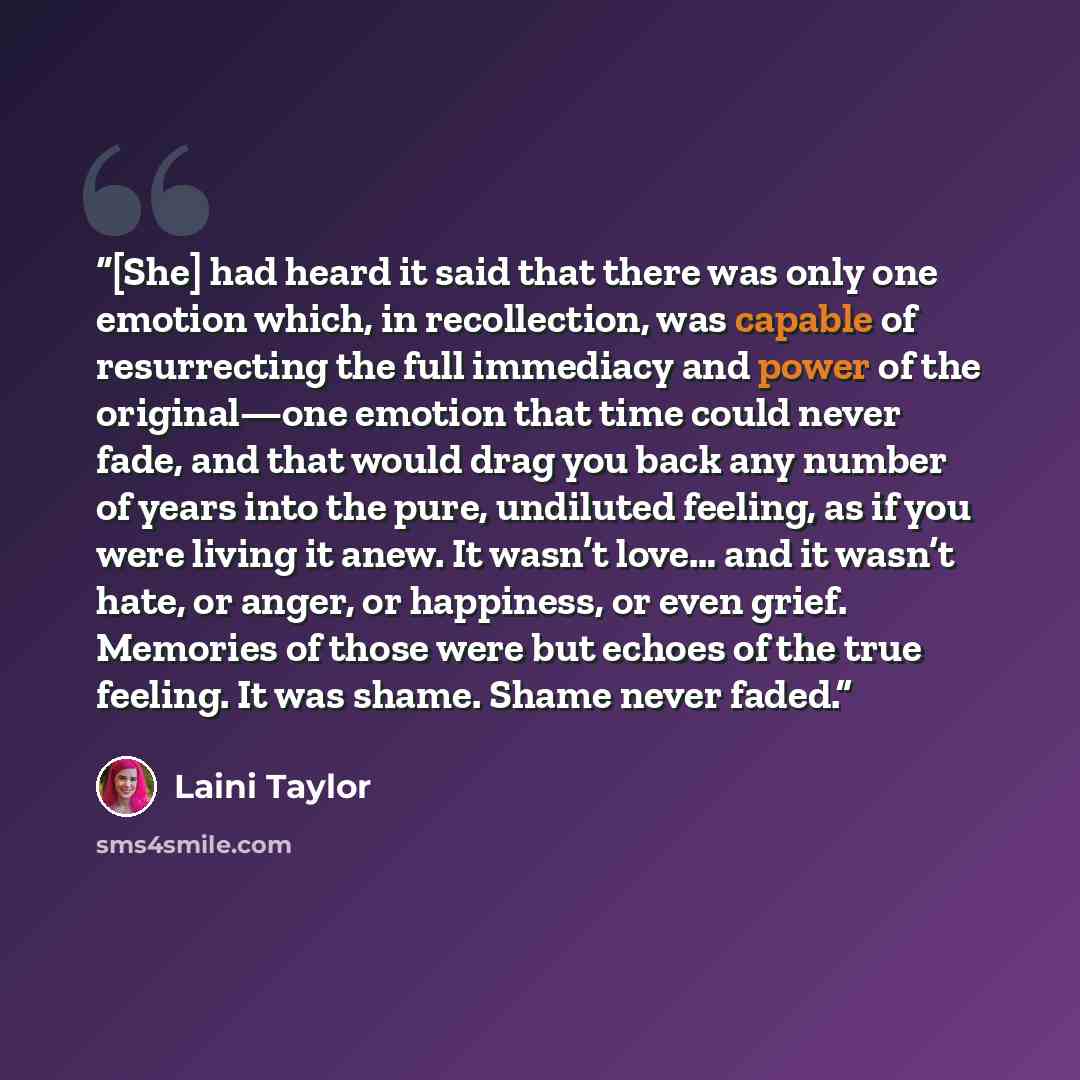 “[She] had heard it said that there was only one emotion which, in recollection, was capable of resurrecting the full immediacy and power of the original—one emotion that time could never fade, and that would drag you back any number of years into the pure, undiluted feeling, as if you were living…” quote by Laini Taylor