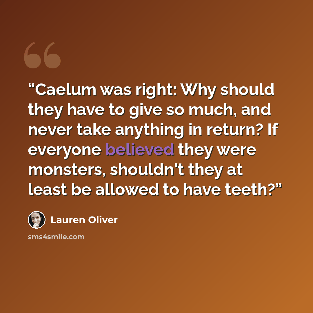 “Caelum was right: Why should they have to give so much, and never take anything in return? If everyone believed they were monsters, shouldn't they at least be allowed to have teeth?” quote by Lauren Oliver