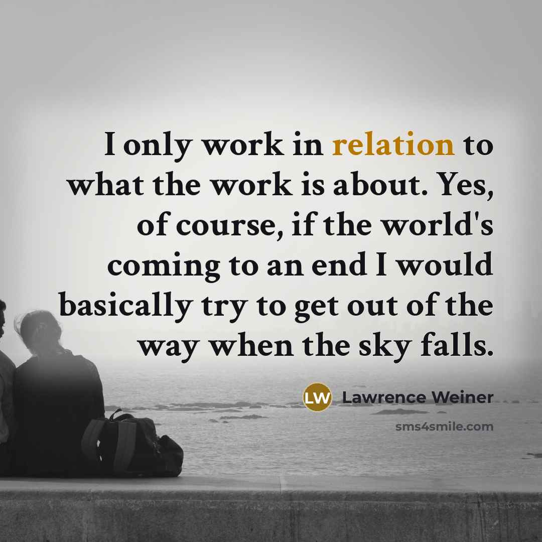 “I only work in relation to what the work is about. Yes, of course, if the world's coming to an end I would basically try to get out of the way when the sky falls.” quote by Lawrence Weiner