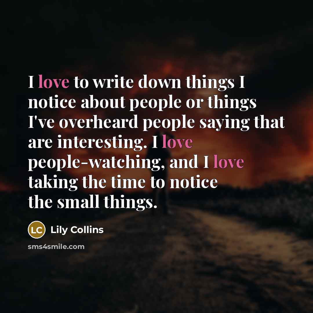 “I love to write down things I notice about people or things I've overheard people saying that are interesting. I love people-watching, and I love taking the time to notice the small things.” quote by Lily Collins
