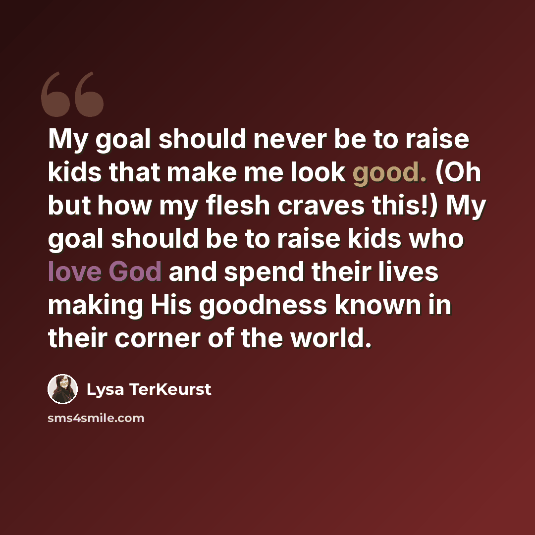 “My goal should never be to raise kids that make me look good. (Oh but how my flesh craves this!) My goal should be to raise kids who love God and spend their lives making His goodness known in their corner of the world.” quote by Lysa TerKeurst