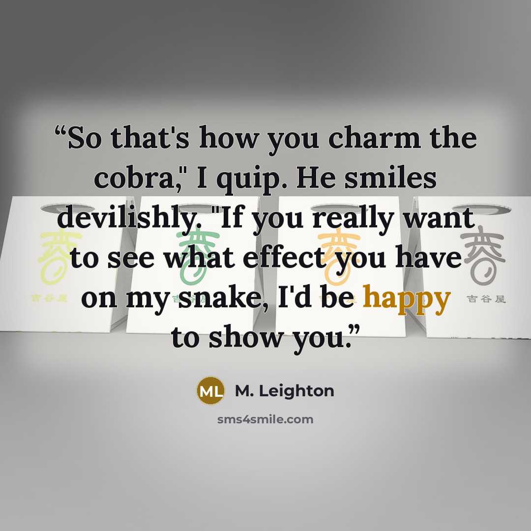 “So that's how you charm the cobra," I quip. He smiles devilishly. "If you really want to see what effect you have on my snake, I'd be happy to show you.” quote by M. Leighton