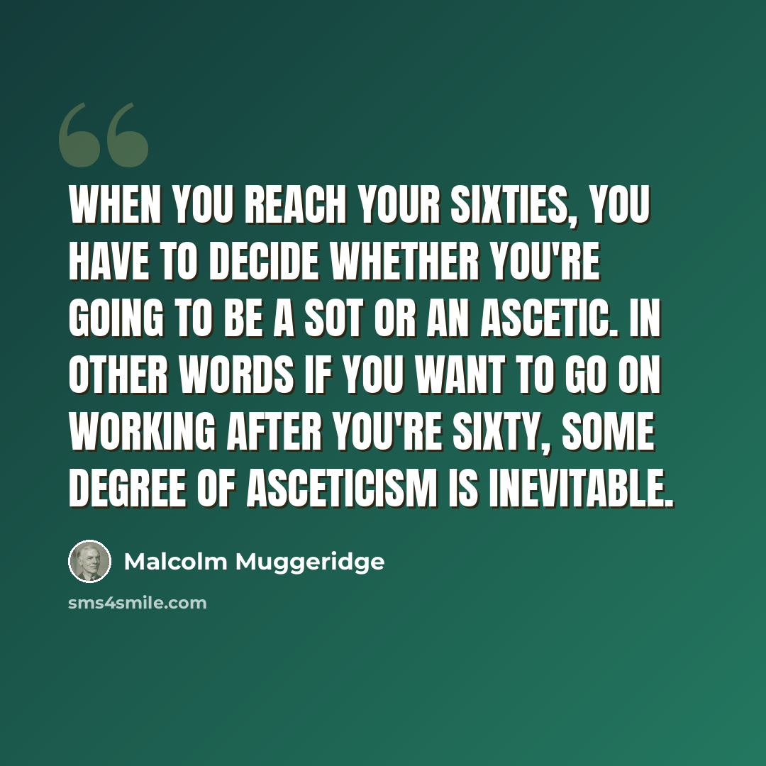 “When you reach your sixties, you have to decide whether you're going to be a sot or an ascetic. In other words if you want to go on working after you're sixty, some degree of asceticism is inevitable.” quote by Malcolm Muggeridge