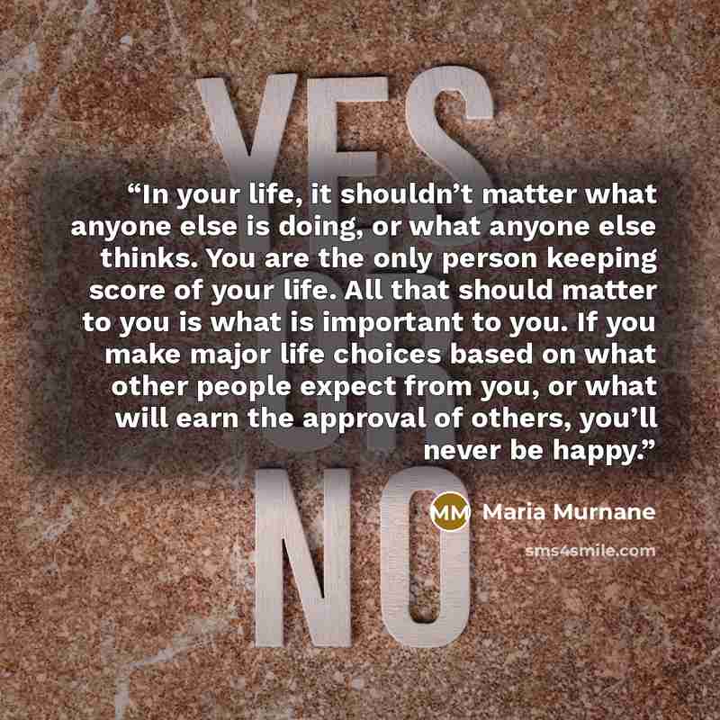 “In your life, it shouldn’t matter what anyone else is doing, or what anyone else thinks. You are the only person keeping score of your life. All that should matter to you is what is important to you. If you make major life choices based on what other people expect from you, or what will earn the…” quote by Maria Murnane