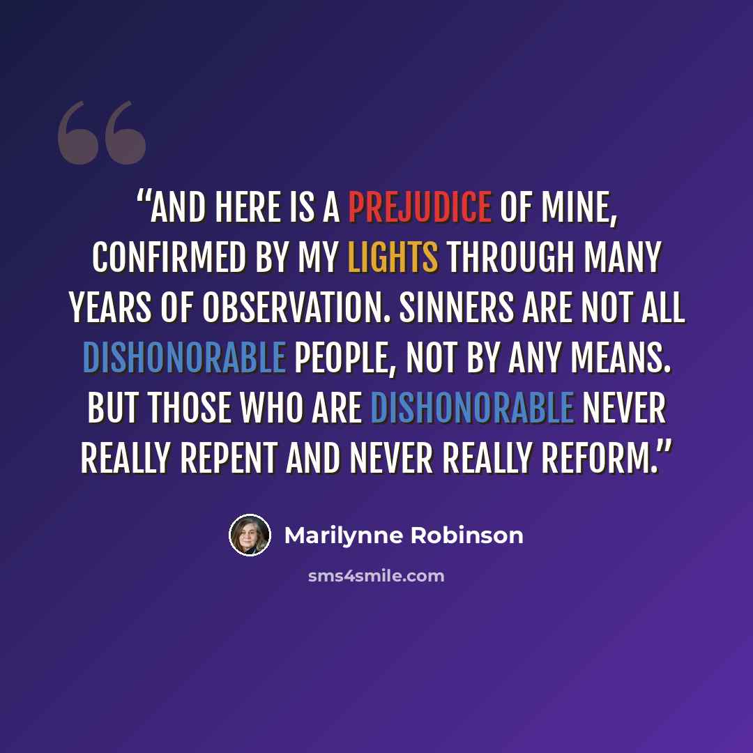 “And here is a prejudice of mine, confirmed by my lights through many years of observation. Sinners are not all dishonorable people, not by any means. But those who are dishonorable never really repent and never really reform.” quote by Marilynne Robinson