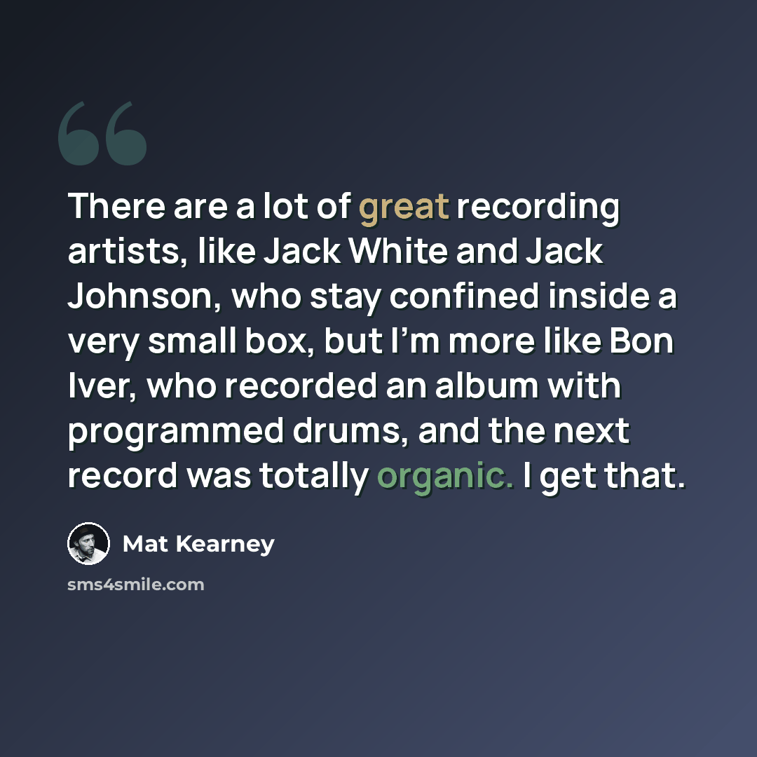 “There are a lot of great recording artists, like Jack White and Jack Johnson, who stay confined inside a very small box, but I'm more like Bon Iver, who recorded an album with programmed drums, and the next record was totally organic. I get that.” quote by Mat Kearney