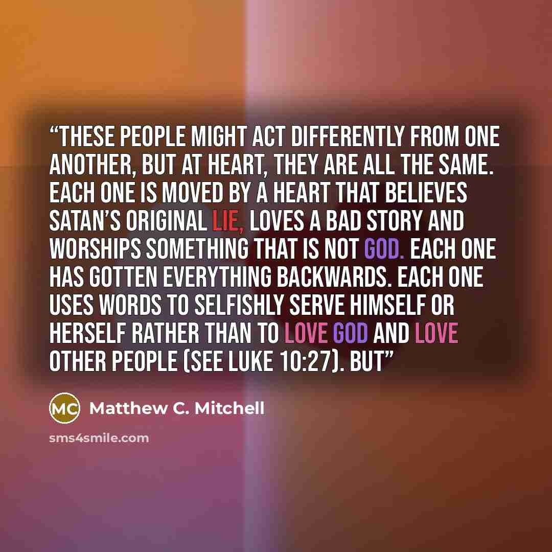 “These people might act differently from one another, but at heart, they are all the same. Each one is moved by a heart that believes Satan’s original lie, loves a bad story and worships something that is not God. Each one has gotten everything backwards. Each one uses words to selfishly serve…” quote by Matthew C. Mitchell