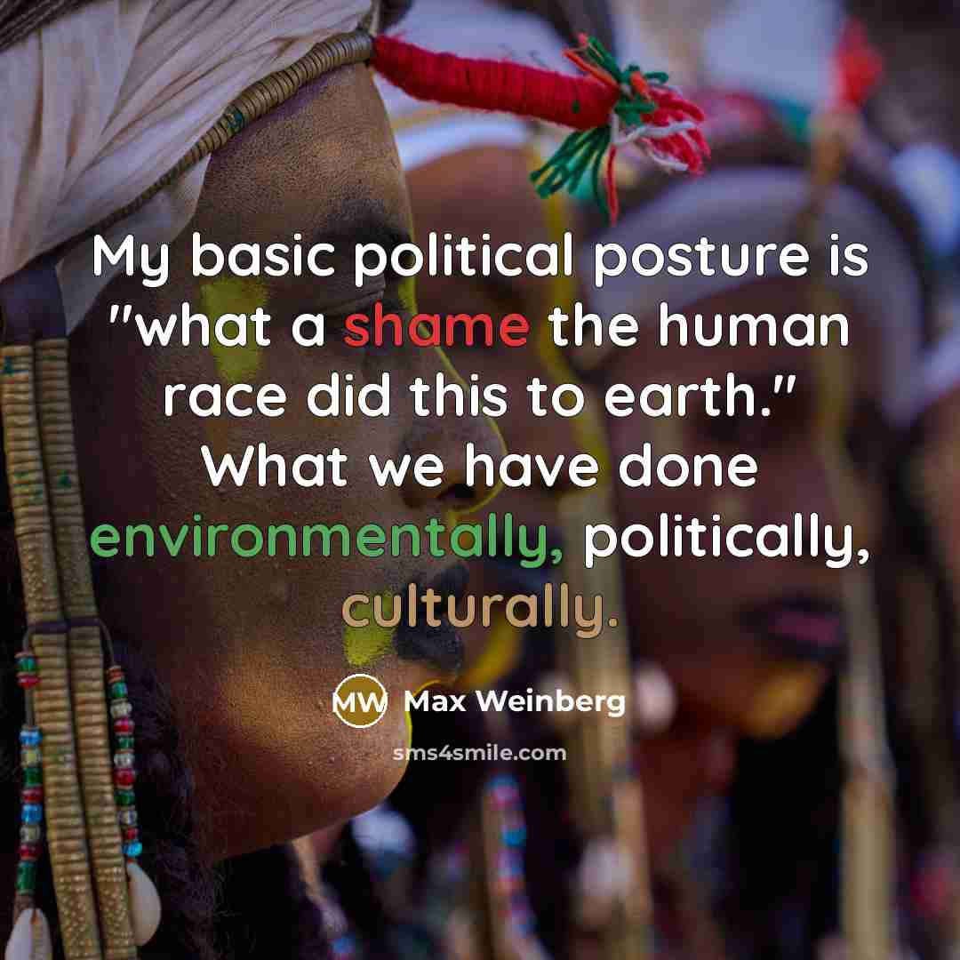 “My basic political posture is "what a shame the human race did this to earth." What we have done environmentally, politically, culturally.” quote by Max Weinberg