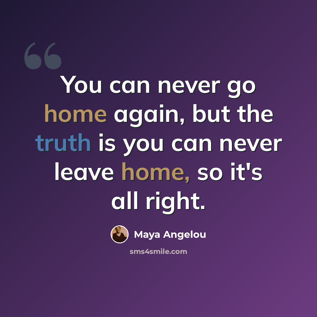 “You can never go home again, but the truth is you can never leave home, so it's all right.” quote by Maya Angelou