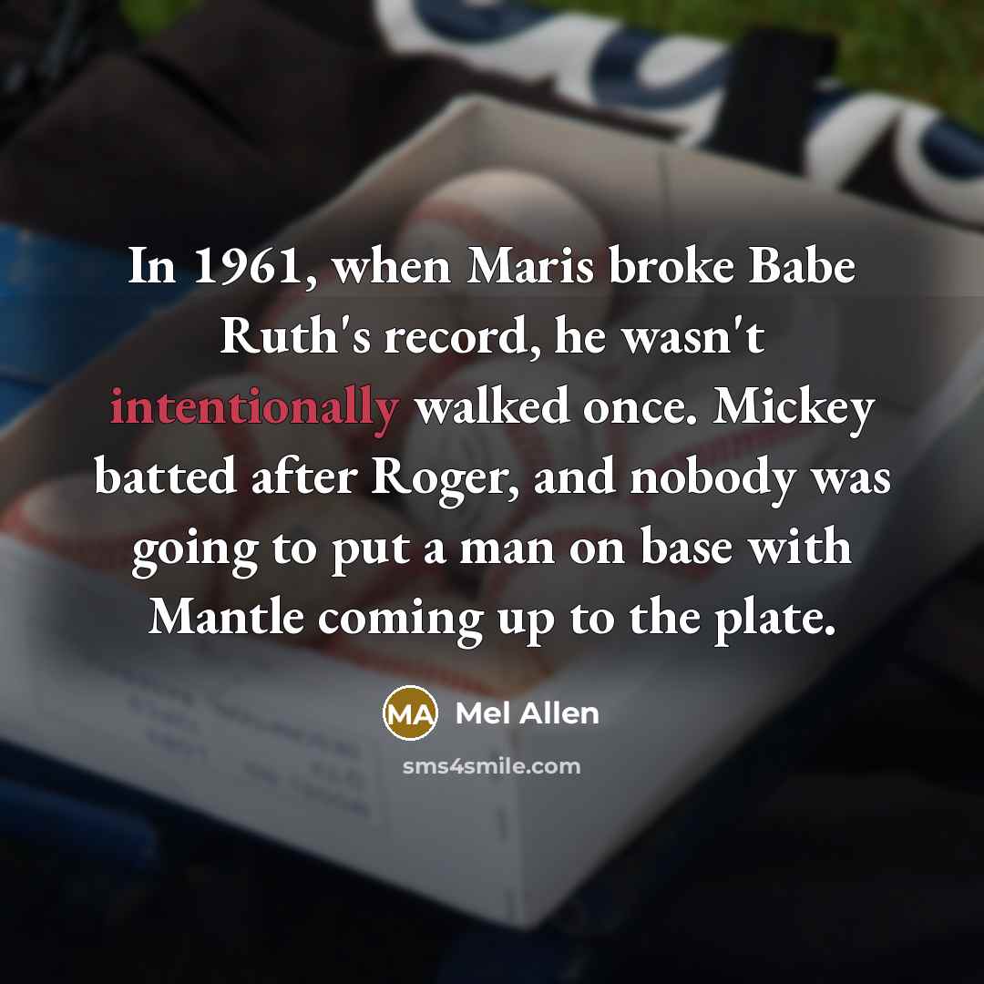 “In 1961, when Maris broke Babe Ruth's record, he wasn't intentionally walked once. Mickey batted after Roger, and nobody was going to put a man on base with Mantle coming up to the plate.” quote by Mel Allen
