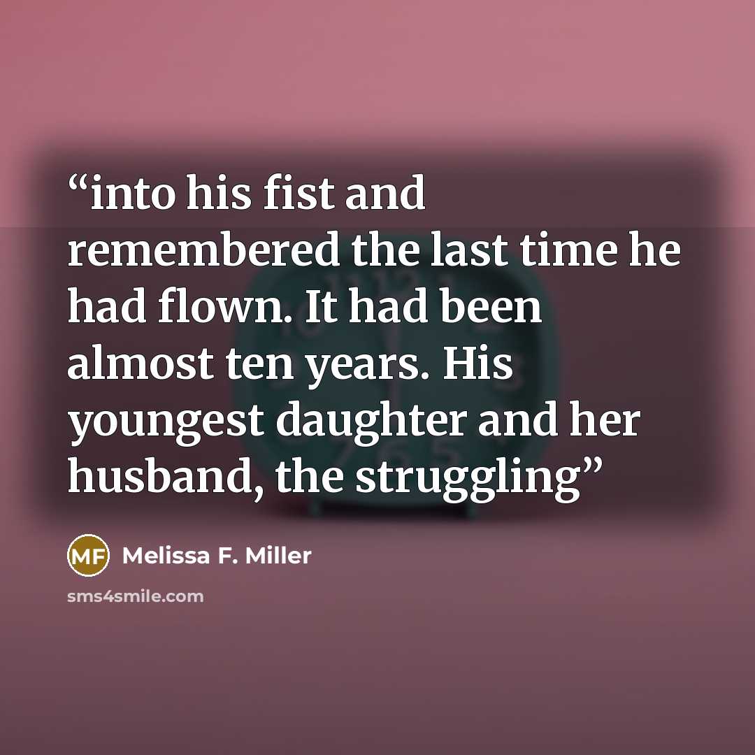 “into his fist and remembered the last time he had flown. It had been almost ten years. His youngest daughter and her husband, the struggling” quote by Melissa F. Miller