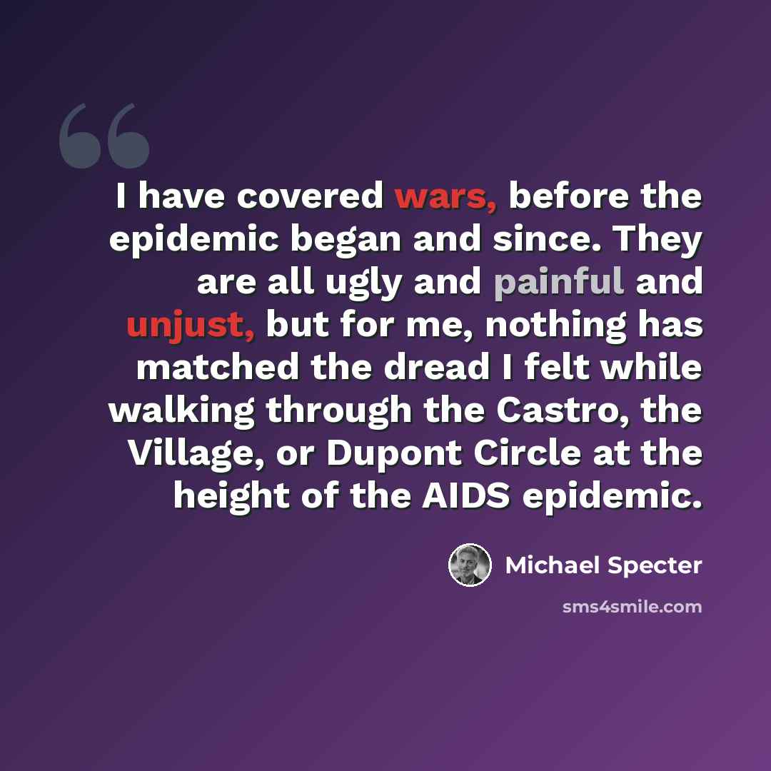 “I have covered wars, before the epidemic began and since. They are all ugly and painful and unjust, but for me, nothing has matched the dread I felt while walking through the Castro, the Village, or Dupont Circle at the height of the AIDS epidemic.” quote by Michael Specter