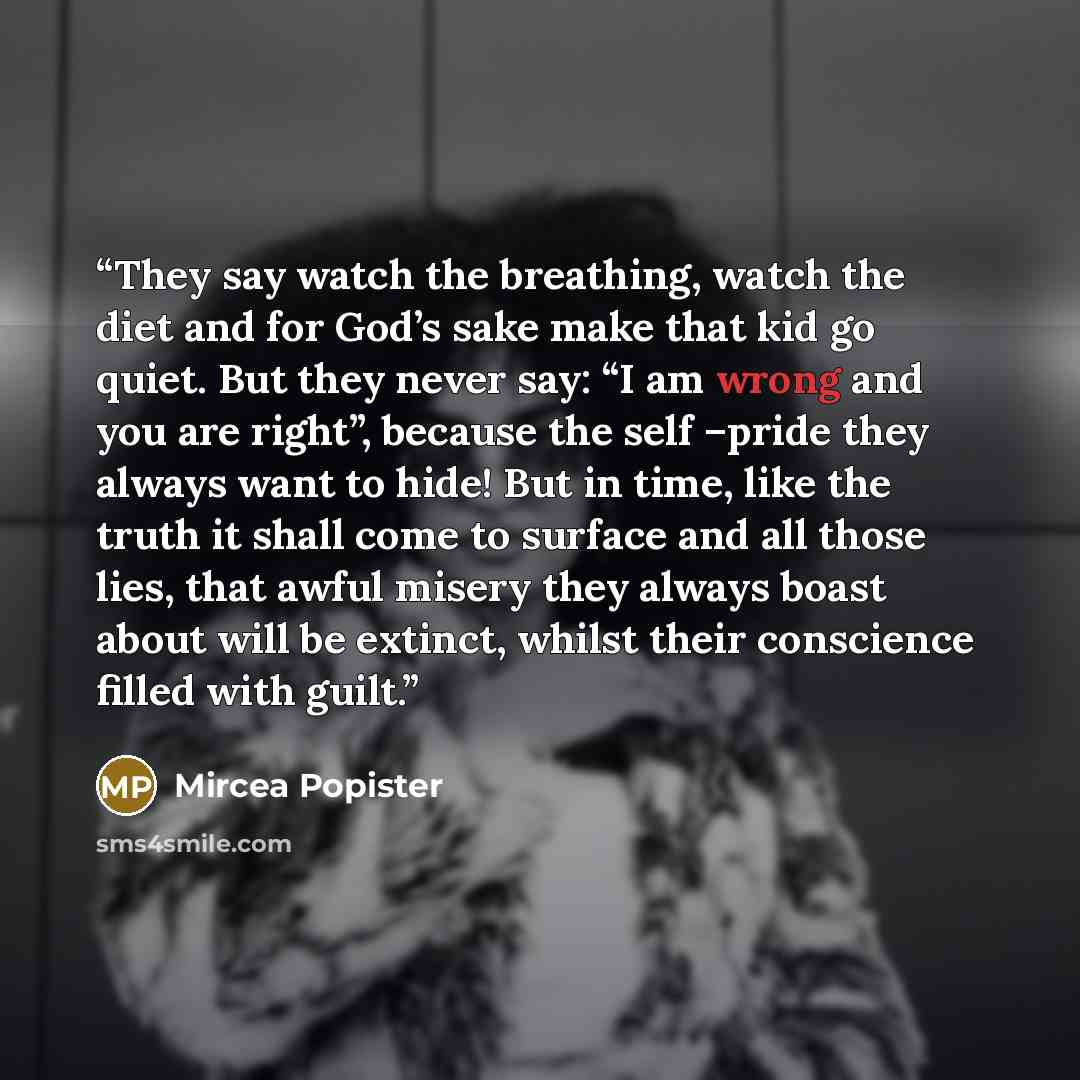 “They say watch the breathing, watch the diet and for God’s sake make that kid go quiet. But they never say: “I am wrong and you are right”, because the self –pride they always want to hide! But in time, like the truth it shall come to surface and all those lies, that awful misery they always boast…” quote by Mircea Popister