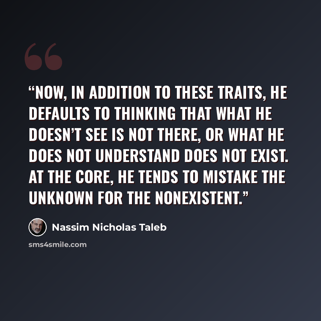 “Now, in addition to these traits, he defaults to thinking that what he doesn’t see is not there, or what he does not understand does not exist. At the core, he tends to mistake the unknown for the nonexistent.” quote by Nassim Nicholas Taleb