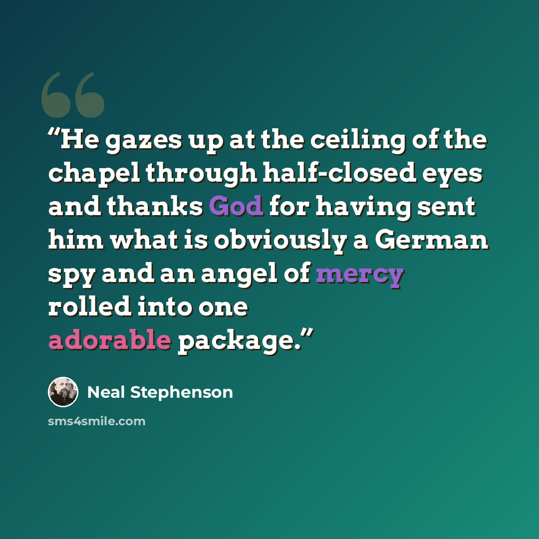 “He gazes up at the ceiling of the chapel through half-closed eyes and thanks God for having sent him what is obviously a German spy and an angel of mercy rolled into one adorable package.” quote by Neal Stephenson