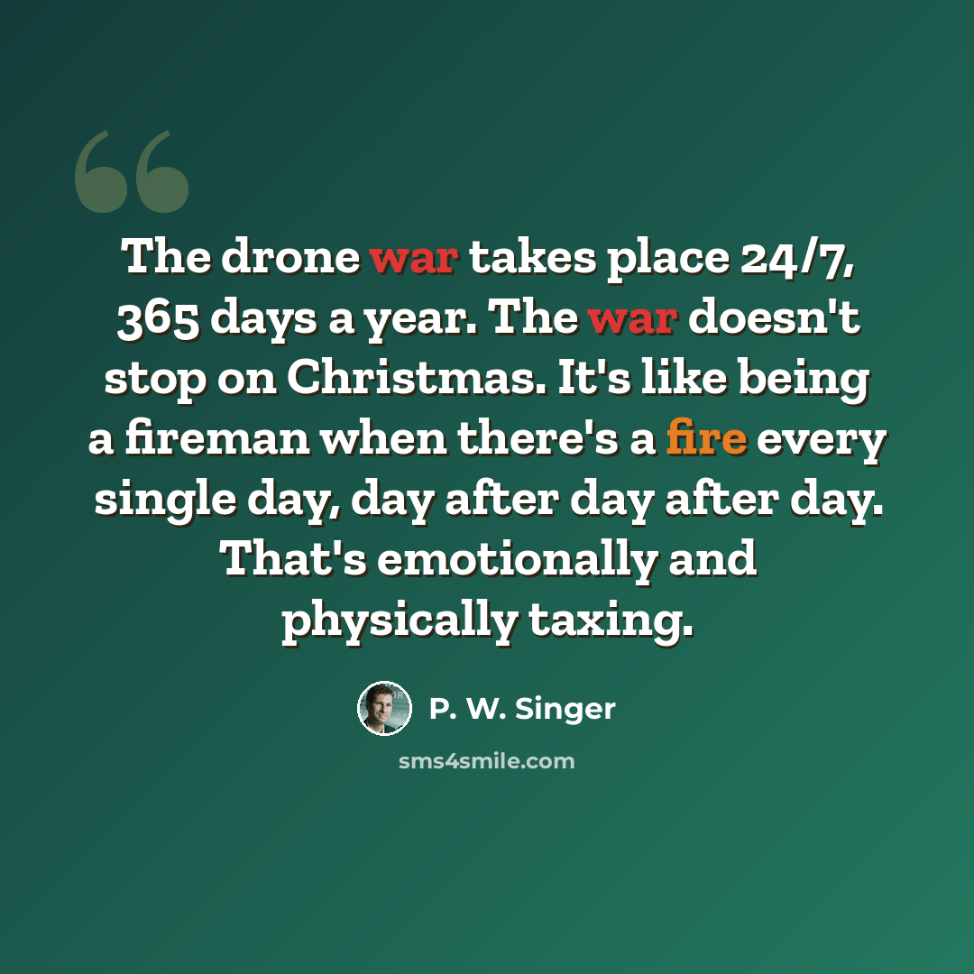 “The drone war takes place 24/7, 365 days a year. The war doesn't stop on Christmas. It's like being a fireman when there's a fire every single day, day after day after day. That's emotionally and physically taxing.” quote by P. W. Singer