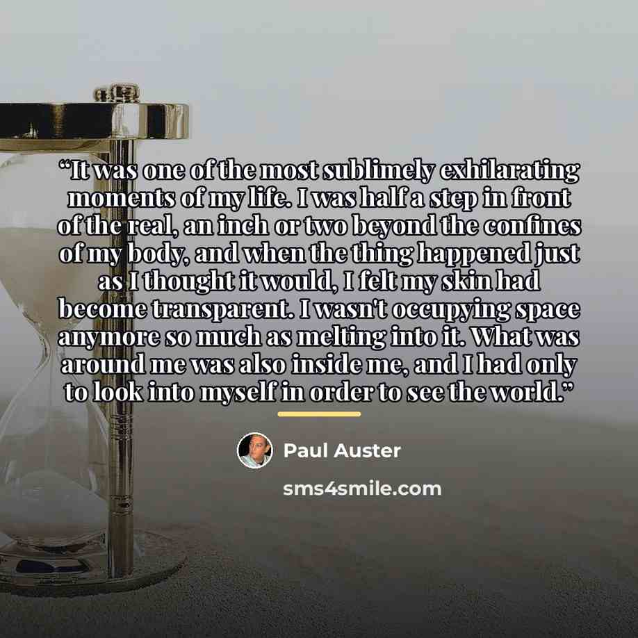 “It was one of the most sublimely exhilarating moments of my life. I was half a step in front of the real, an inch or two beyond the confines of my body, and when the thing happened just as I thought it would, I felt my skin had become transparent. I wasn't occupying space anymore so much as…” quote by Paul Auster