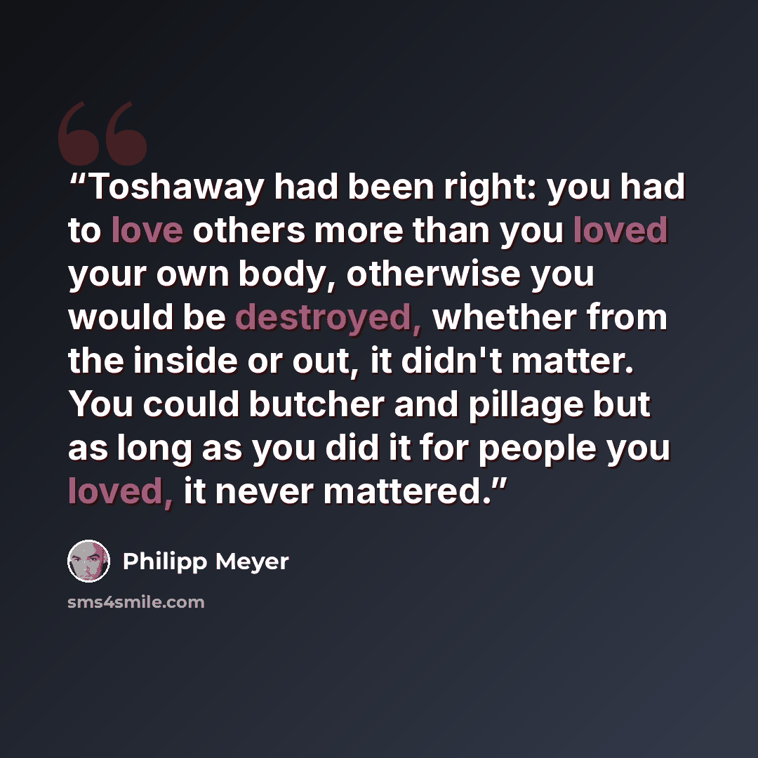 “Toshaway had been right: you had to love others more than you loved your own body, otherwise you would be destroyed, whether from the inside or out, it didn't matter. You could butcher and pillage but as long as you did it for people you loved, it never mattered.” quote by Philipp Meyer
