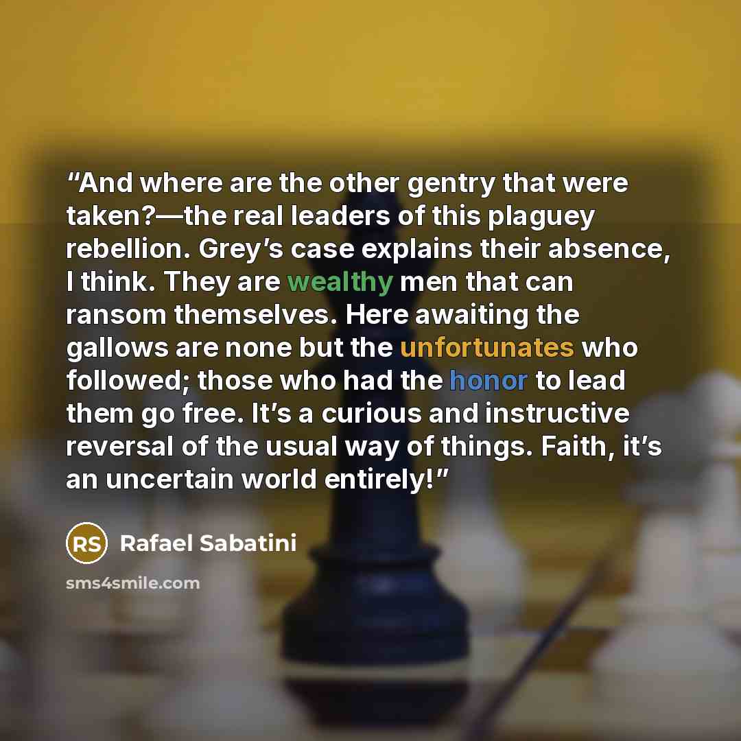 “And where are the other gentry that were taken?—the real leaders of this plaguey rebellion. Grey’s case explains their absence, I think. They are wealthy men that can ransom themselves. Here awaiting the gallows are none but the unfortunates who followed; those who had the honor to lead them go…” quote by Rafael Sabatini