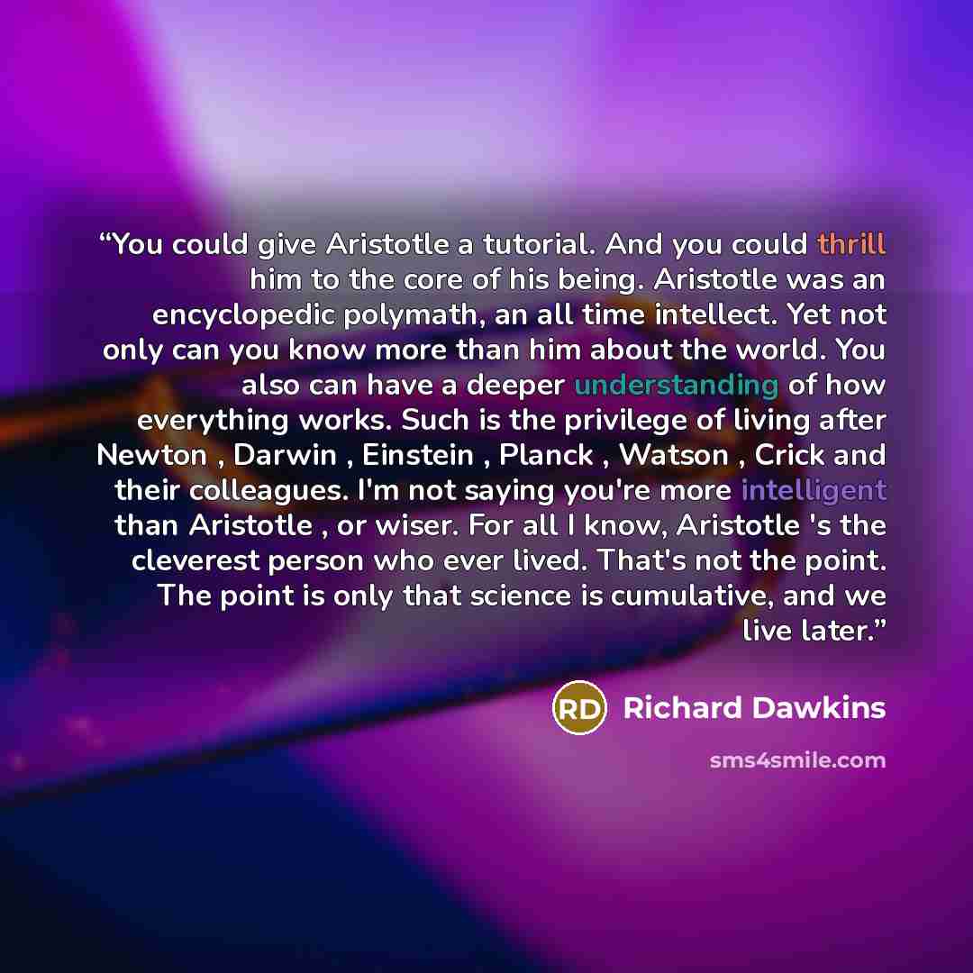 “You could give Aristotle a tutorial. And you could thrill him to the core of his being. Aristotle was an encyclopedic polymath, an all time intellect. Yet not only can you know more than him about the world. You also can have a deeper understanding of how everything works. Such is the privilege of…” quote by Richard Dawkins