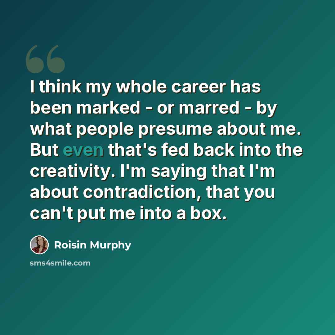 “I think my whole career has been marked - or marred - by what people presume about me. But even that's fed back into the creativity. I'm saying that I'm about contradiction, that you can't put me into a box.” quote by Roisin Murphy