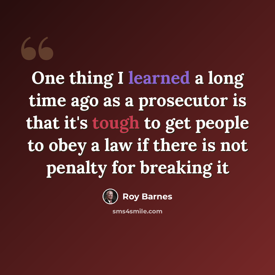 “One thing I learned a long time ago as a prosecutor is that it's tough to get people to obey a law if there is not penalty for breaking it” quote by Roy Barnes